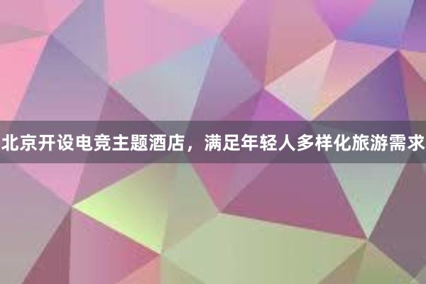 北京开设电竞主题酒店，满足年轻人多样化旅游需求