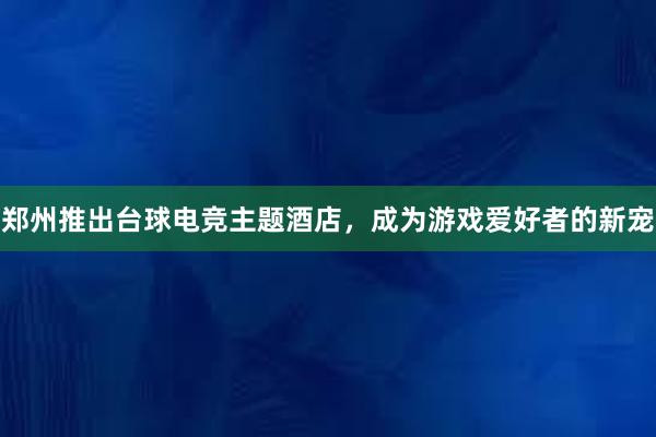 郑州推出台球电竞主题酒店，成为游戏爱好者的新宠