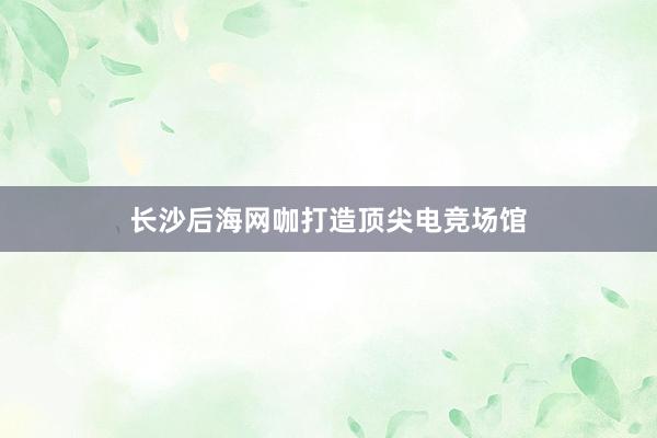 长沙后海网咖打造顶尖电竞场馆