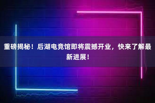 重磅揭秘！后湖电竞馆即将震撼开业，快来了解最新进展！