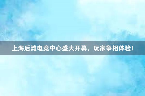 上海后滩电竞中心盛大开幕，玩家争相体验！