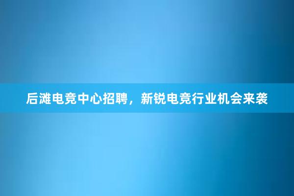 后滩电竞中心招聘，新锐电竞行业机会来袭