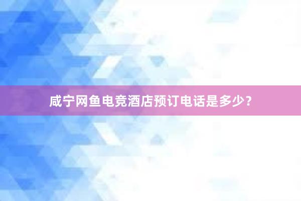 咸宁网鱼电竞酒店预订电话是多少？