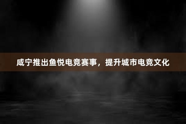 咸宁推出鱼悦电竞赛事，提升城市电竞文化