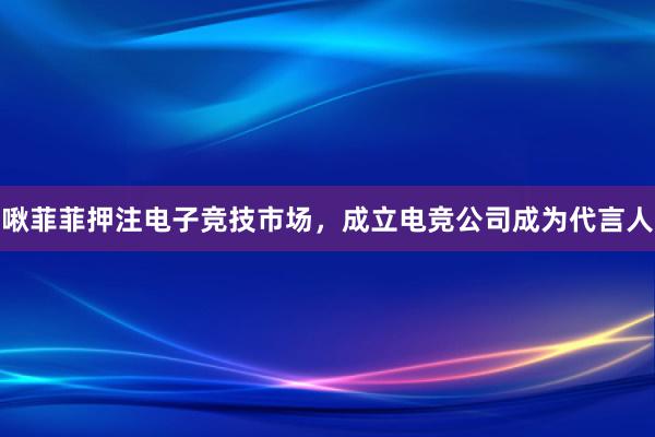 啾菲菲押注电子竞技市场，成立电竞公司成为代言人