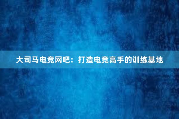 大司马电竞网吧：打造电竞高手的训练基地