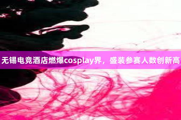 无锡电竞酒店燃爆cosplay界，盛装参赛人数创新高