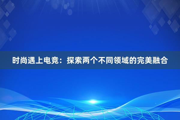 时尚遇上电竞：探索两个不同领域的完美融合