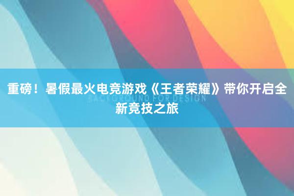 重磅！暑假最火电竞游戏《王者荣耀》带你开启全新竞技之旅