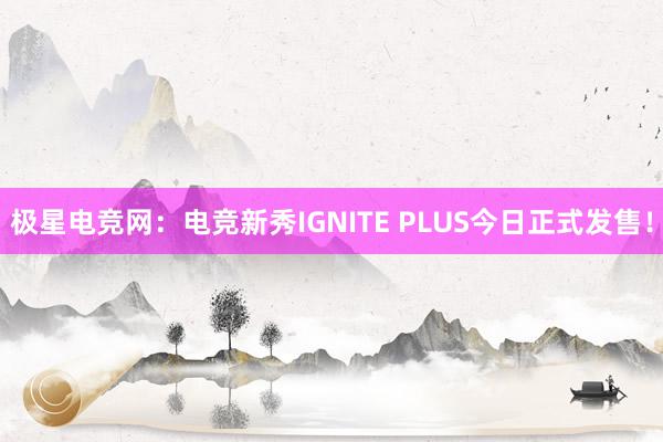 极星电竞网：电竞新秀IGNITE PLUS今日正式发售！