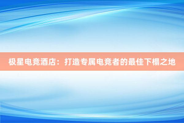 极星电竞酒店：打造专属电竞者的最佳下榻之地