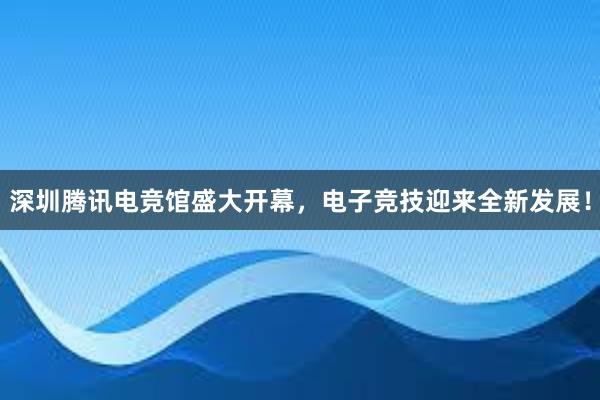 深圳腾讯电竞馆盛大开幕，电子竞技迎来全新发展！