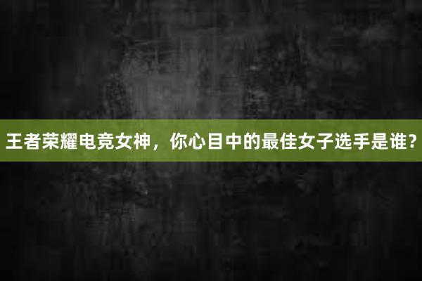 王者荣耀电竞女神，你心目中的最佳女子选手是谁？