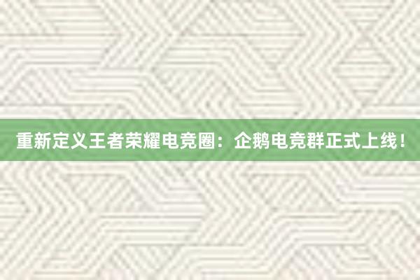 重新定义王者荣耀电竞圈：企鹅电竞群正式上线！