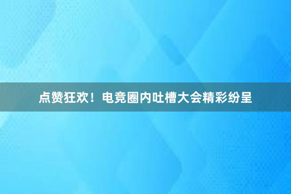 点赞狂欢！电竞圈内吐槽大会精彩纷呈