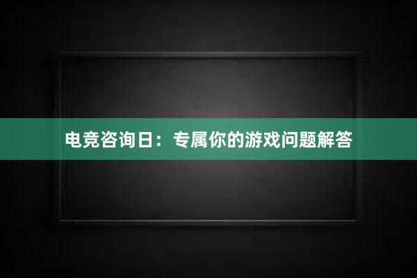 电竞咨询日：专属你的游戏问题解答