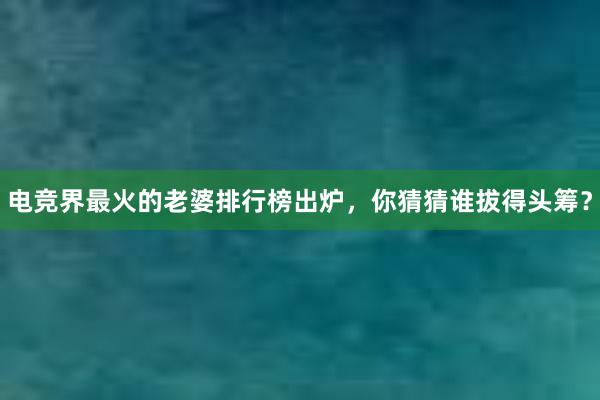 电竞界最火的老婆排行榜出炉，你猜猜谁拔得头筹？