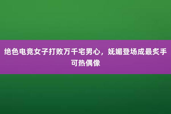 绝色电竞女子打败万千宅男心，妩媚登场成最炙手可热偶像