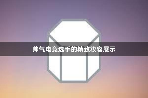 帅气电竞选手的精致妆容展示