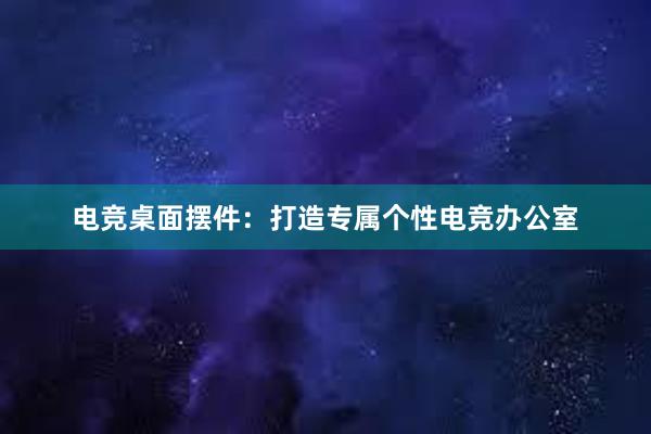 电竞桌面摆件：打造专属个性电竞办公室