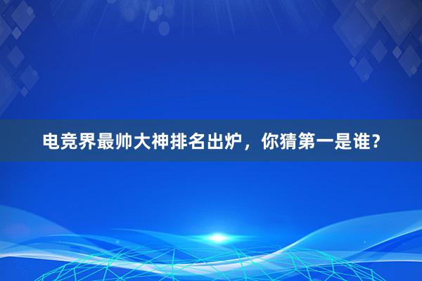 电竞界最帅大神排名出炉，你猜第一是谁？