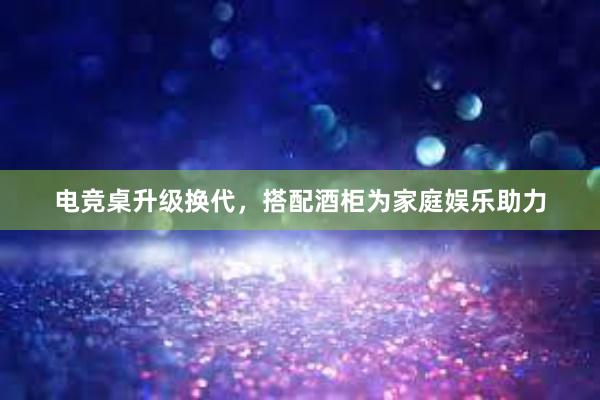 电竞桌升级换代，搭配酒柜为家庭娱乐助力