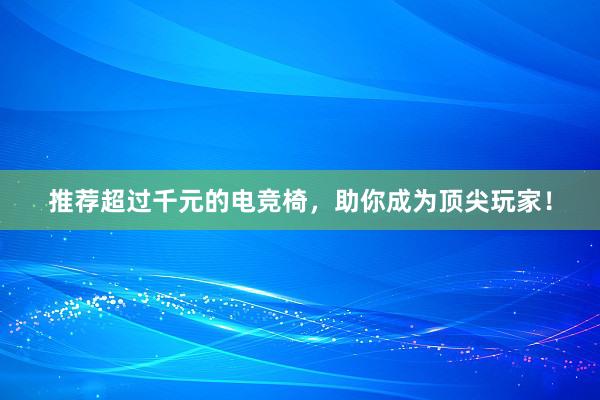 推荐超过千元的电竞椅，助你成为顶尖玩家！