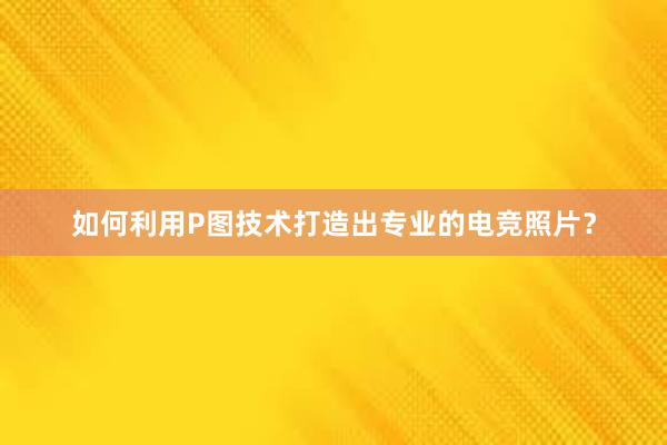 如何利用P图技术打造出专业的电竞照片？