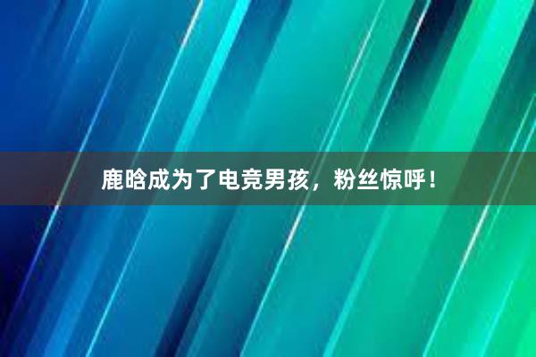 鹿晗成为了电竞男孩，粉丝惊呼！