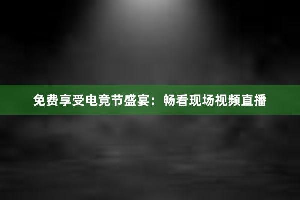 免费享受电竞节盛宴：畅看现场视频直播