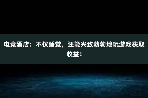 电竞酒店：不仅睡觉，还能兴致勃勃地玩游戏获取收益！