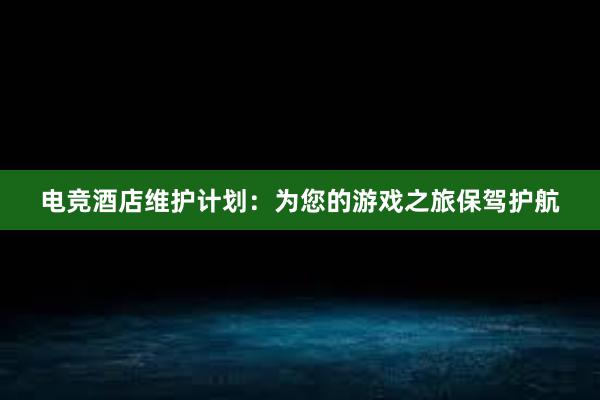 电竞酒店维护计划：为您的游戏之旅保驾护航