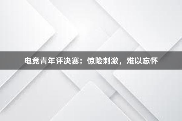 电竞青年评决赛：惊险刺激，难以忘怀