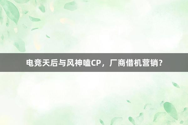 电竞天后与风神嗑CP，厂商借机营销？