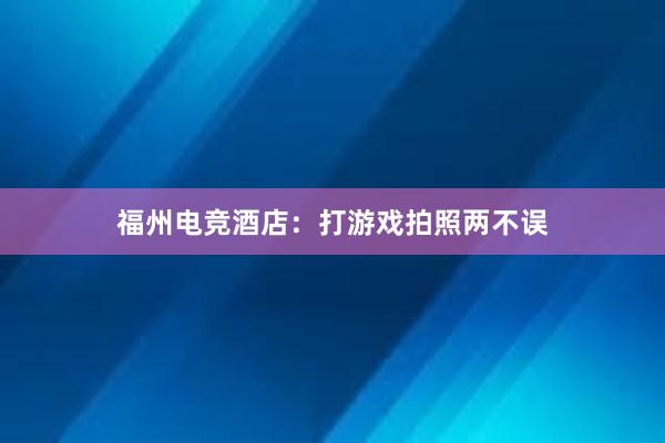 福州电竞酒店：打游戏拍照两不误