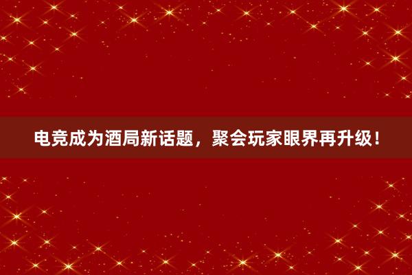 电竞成为酒局新话题，聚会玩家眼界再升级！