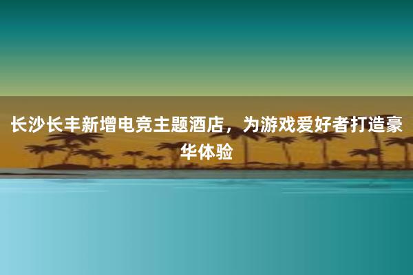 长沙长丰新增电竞主题酒店，为游戏爱好者打造豪华体验